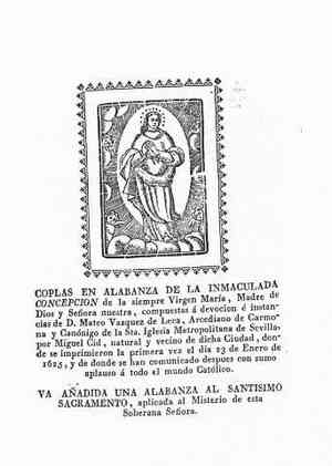 COPLAS EN ALABANZA DE LA INMACULADA CONCEPCION de la siempre Virgen María,Madre de Dios y Señora nuestra,compuestas a devocion e instancias de D.Mateo Vázquez de Leca,Arcediano de carmona y Canónigo de la Sta.Iglesia metropolitana de Sevilla por Miguel Cid,natural y vecino de dicha ciudad,donde se imprimieron por primera vez el día 23 de enero de 1625,y de donde se han comunicado después con sumo aplauso á todo el mundo Católico.VA AÑADidA UNA ALABANZA AL SANTISIMO SACRAMENTO,aplicada al Misterio de esta Soberana Señora.