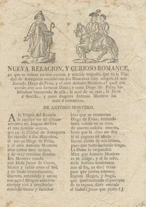 Nueva relación, y curioso romance, en que se refiere un raro suceso, y notable tragedia, que en la Ciudad de Antequera sucedió con dos Mancebos muy amigos, el uno llamado Diego de Frias, y el otro Antonio Montero, el qual era casado con una hermosa Dama; y como Diego de Frias, habiéndose enamorado de ella, la saco de su casa, y la llevó a Sevilla; y como despues Antonio Montero los mató a entrambos