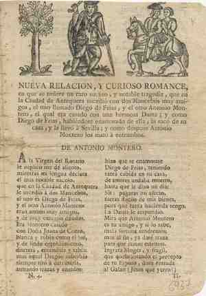 NUEVA RELACIÓN Y CURIOSO ROMANCE en que se refiere un raro suceso, y notable tragedia, que en la ciudad de Antequera sucedió con don mancebos, el uno llamado Diego de Frías, y el otro Antonio Montero, el cual era casado con una hermosa dama; y cómo Diego de Frías, habiéndose enamorado de ella, la sacó de su casa, y la llevó a Sevilla; y cómo después Antonio Montero los mató a entrambos.
DE ANTONIO MONTERO